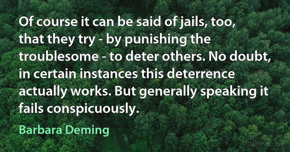 Of course it can be said of jails, too, that they try - by punishing the troublesome - to deter others. No doubt, in certain instances this deterrence actually works. But generally speaking it fails conspicuously. (Barbara Deming)