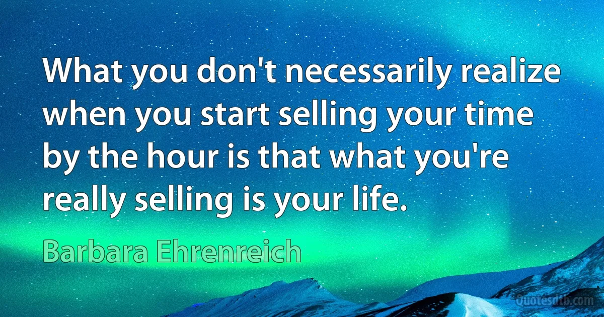 What you don't necessarily realize when you start selling your time by the hour is that what you're really selling is your life. (Barbara Ehrenreich)