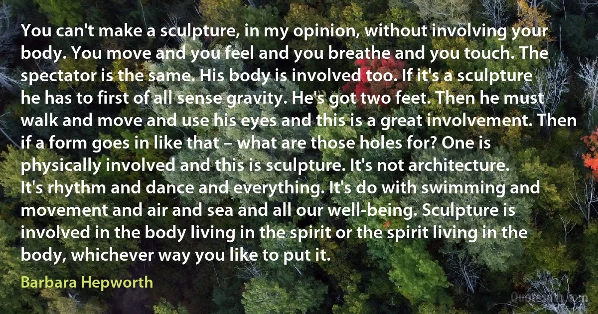 You can't make a sculpture, in my opinion, without involving your body. You move and you feel and you breathe and you touch. The spectator is the same. His body is involved too. If it's a sculpture he has to first of all sense gravity. He's got two feet. Then he must walk and move and use his eyes and this is a great involvement. Then if a form goes in like that – what are those holes for? One is physically involved and this is sculpture. It's not architecture. It's rhythm and dance and everything. It's do with swimming and movement and air and sea and all our well-being. Sculpture is involved in the body living in the spirit or the spirit living in the body, whichever way you like to put it. (Barbara Hepworth)