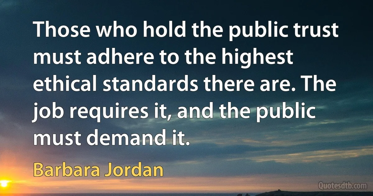 Those who hold the public trust must adhere to the highest ethical standards there are. The job requires it, and the public must demand it. (Barbara Jordan)