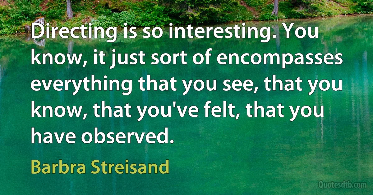 Directing is so interesting. You know, it just sort of encompasses everything that you see, that you know, that you've felt, that you have observed. (Barbra Streisand)