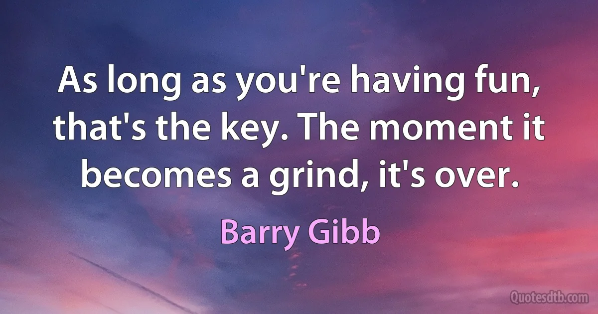 As long as you're having fun, that's the key. The moment it becomes a grind, it's over. (Barry Gibb)