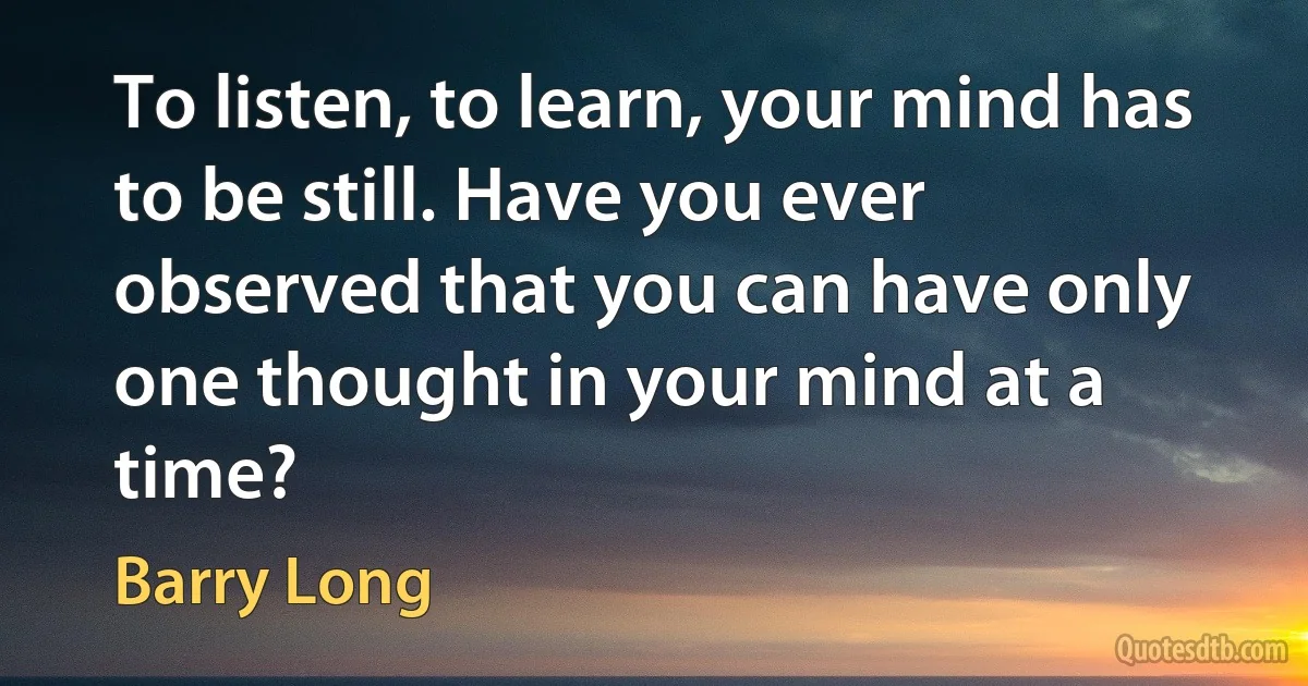 To listen, to learn, your mind has to be still. Have you ever observed that you can have only one thought in your mind at a time? (Barry Long)