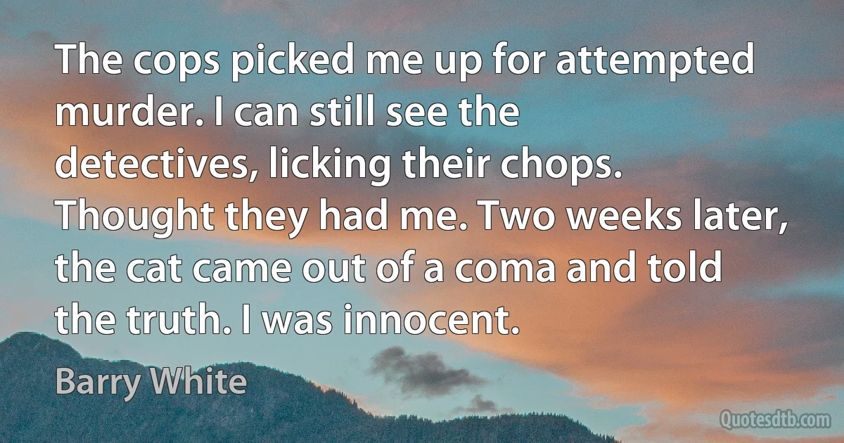 The cops picked me up for attempted murder. I can still see the detectives, licking their chops. Thought they had me. Two weeks later, the cat came out of a coma and told the truth. I was innocent. (Barry White)