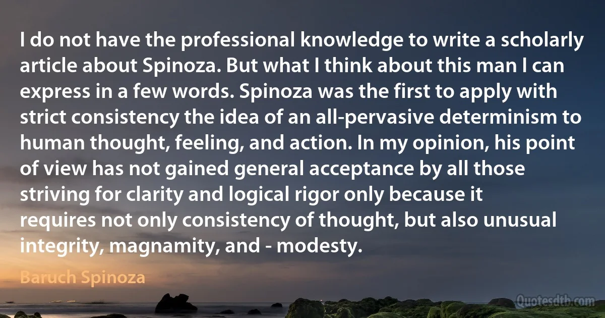 I do not have the professional knowledge to write a scholarly article about Spinoza. But what I think about this man I can express in a few words. Spinoza was the first to apply with strict consistency the idea of an all-pervasive determinism to human thought, feeling, and action. In my opinion, his point of view has not gained general acceptance by all those striving for clarity and logical rigor only because it requires not only consistency of thought, but also unusual integrity, magnamity, and - modesty. (Baruch Spinoza)