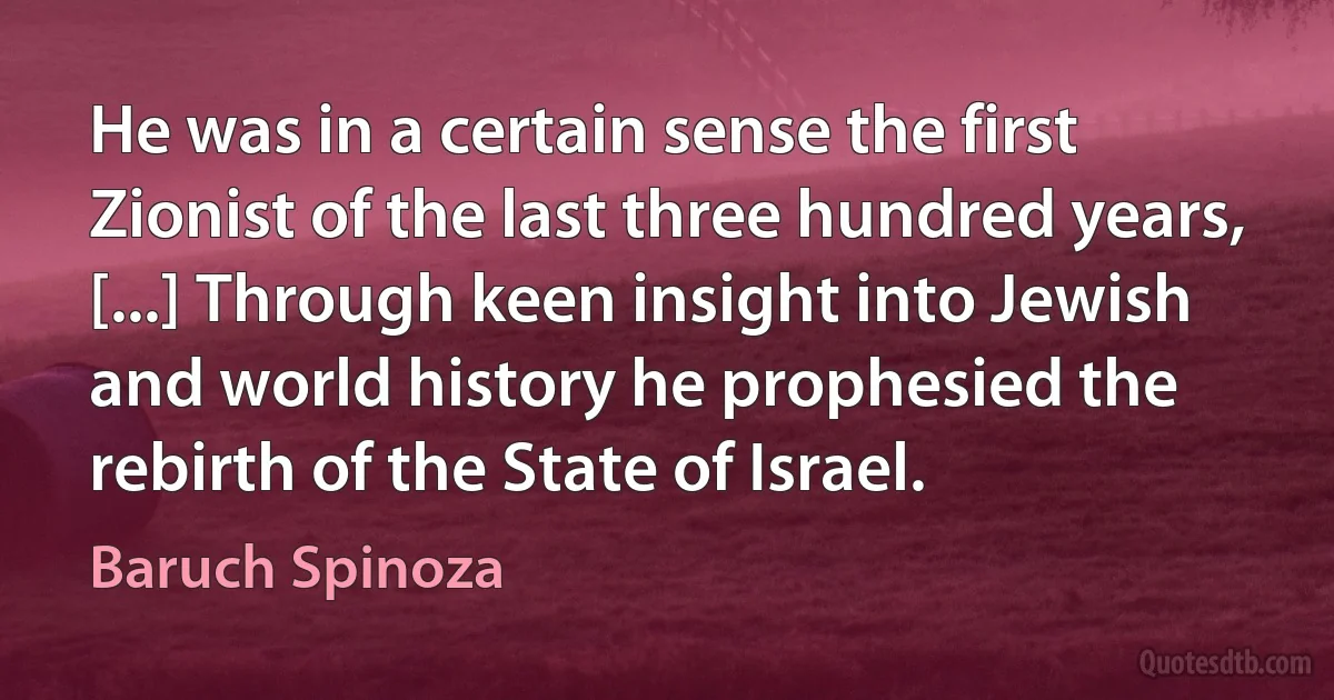 He was in a certain sense the first Zionist of the last three hundred years, [...] Through keen insight into Jewish and world history he prophesied the rebirth of the State of Israel. (Baruch Spinoza)