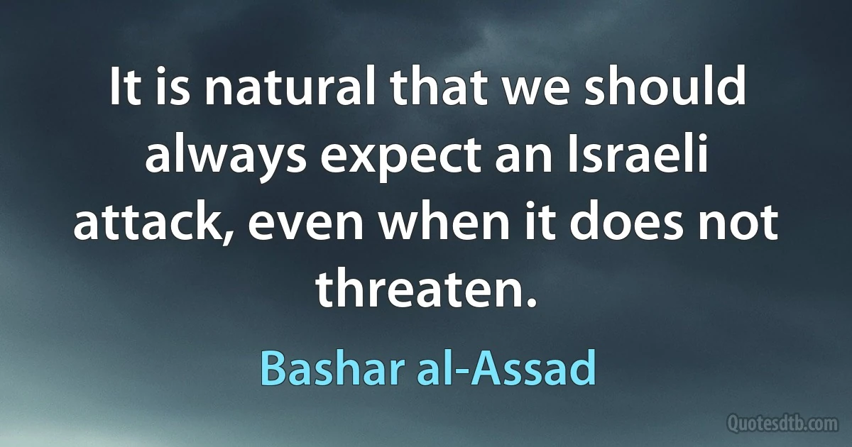 It is natural that we should always expect an Israeli attack, even when it does not threaten. (Bashar al-Assad)