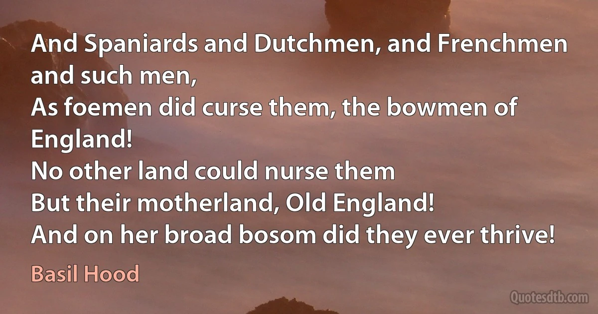 And Spaniards and Dutchmen, and Frenchmen and such men,
As foemen did curse them, the bowmen of England!
No other land could nurse them
But their motherland, Old England!
And on her broad bosom did they ever thrive! (Basil Hood)