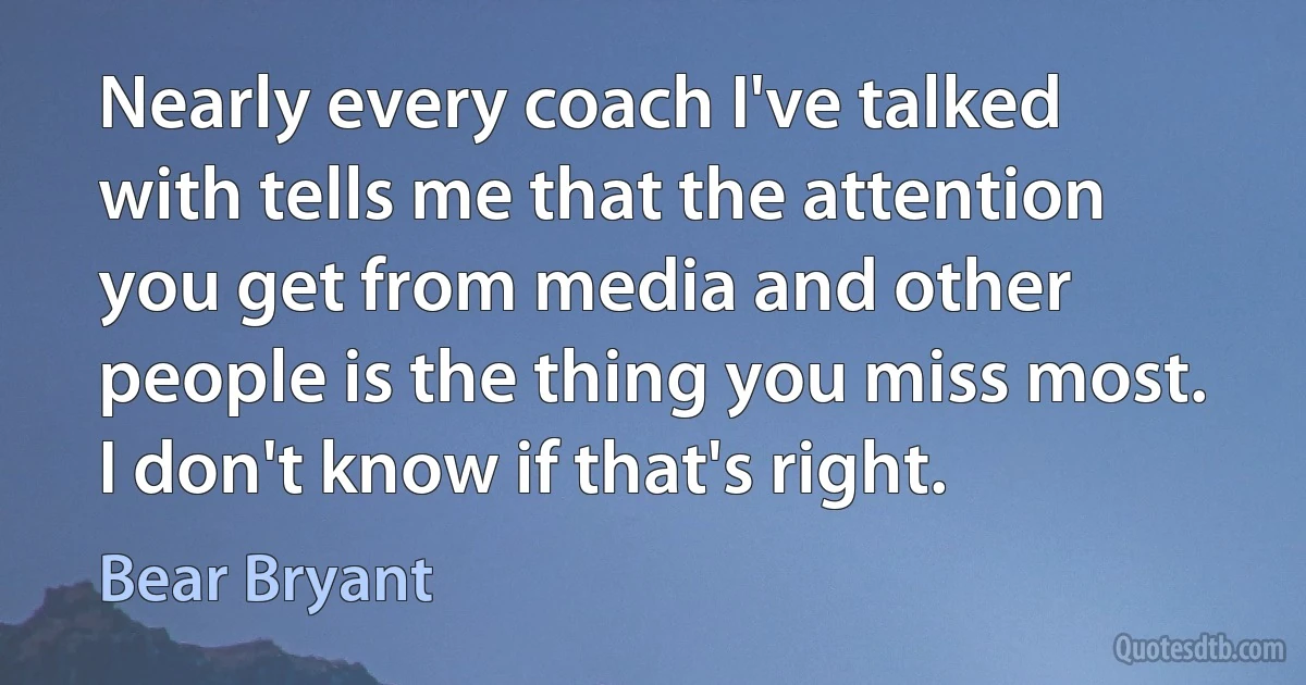 Nearly every coach I've talked with tells me that the attention you get from media and other people is the thing you miss most. I don't know if that's right. (Bear Bryant)