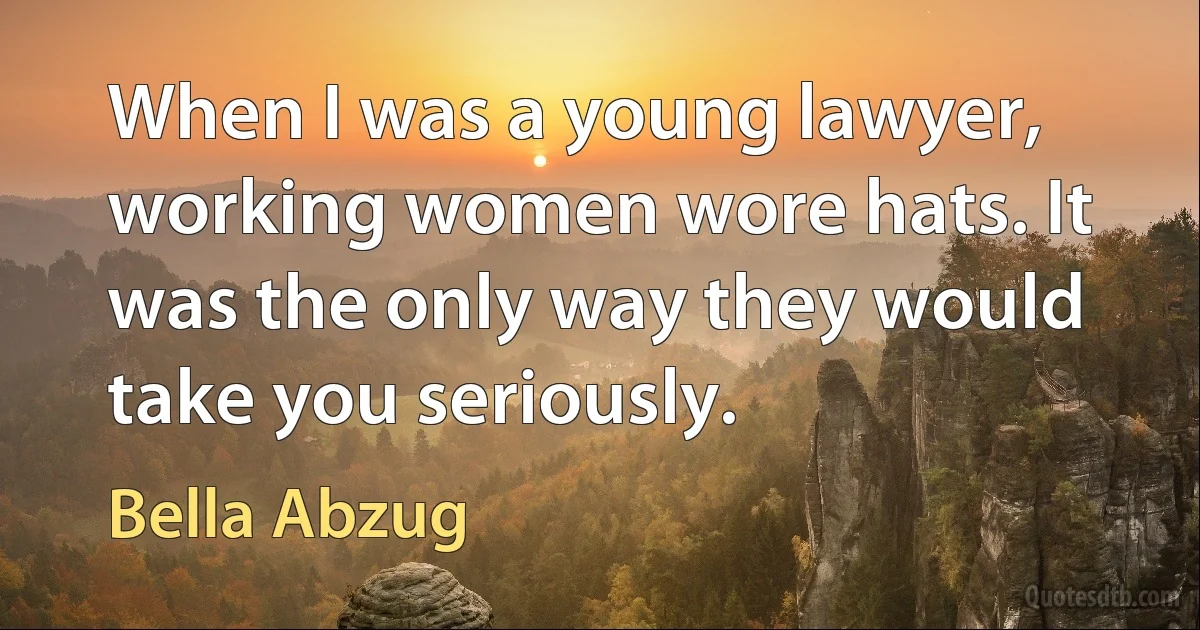 When I was a young lawyer, working women wore hats. It was the only way they would take you seriously. (Bella Abzug)