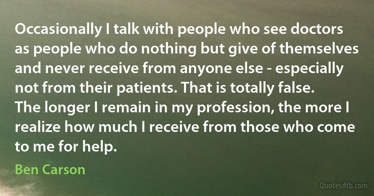 Occasionally I talk with people who see doctors as people who do nothing but give of themselves and never receive from anyone else - especially not from their patients. That is totally false. The longer I remain in my profession, the more I realize how much I receive from those who come to me for help. (Ben Carson)