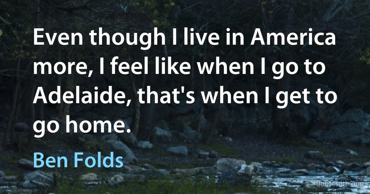 Even though I live in America more, I feel like when I go to Adelaide, that's when I get to go home. (Ben Folds)