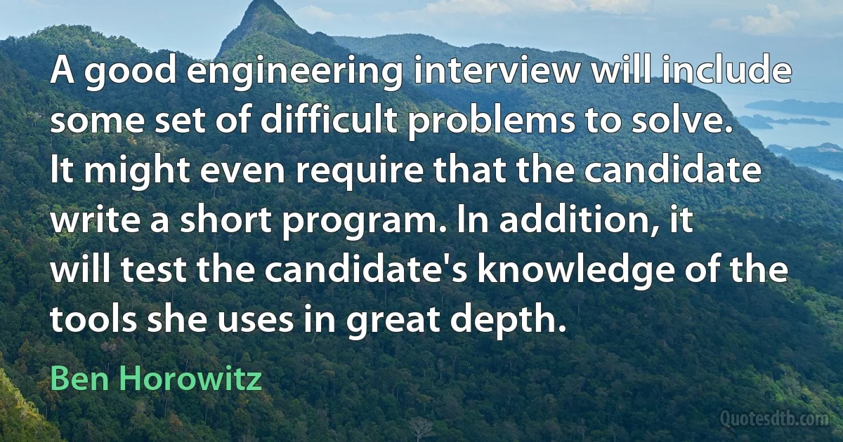 A good engineering interview will include some set of difficult problems to solve. It might even require that the candidate write a short program. In addition, it will test the candidate's knowledge of the tools she uses in great depth. (Ben Horowitz)