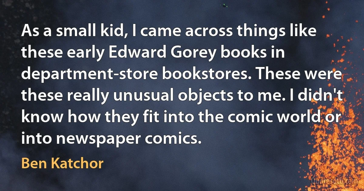 As a small kid, I came across things like these early Edward Gorey books in department-store bookstores. These were these really unusual objects to me. I didn't know how they fit into the comic world or into newspaper comics. (Ben Katchor)