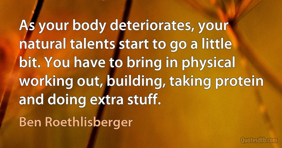 As your body deteriorates, your natural talents start to go a little bit. You have to bring in physical working out, building, taking protein and doing extra stuff. (Ben Roethlisberger)