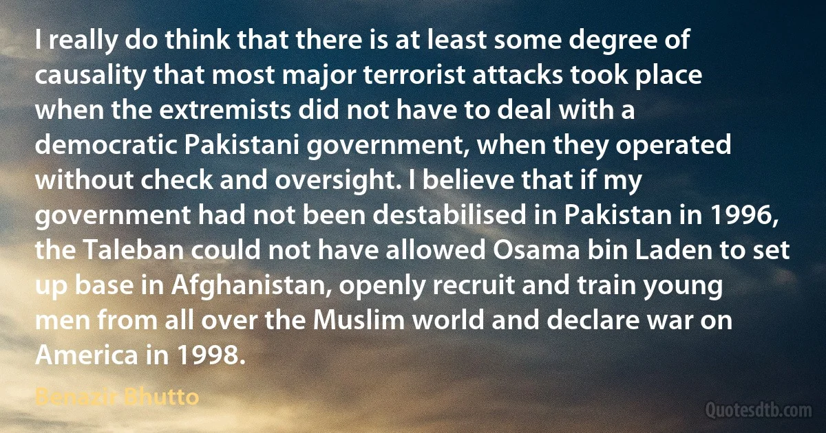 I really do think that there is at least some degree of causality that most major terrorist attacks took place when the extremists did not have to deal with a democratic Pakistani government, when they operated without check and oversight. I believe that if my government had not been destabilised in Pakistan in 1996, the Taleban could not have allowed Osama bin Laden to set up base in Afghanistan, openly recruit and train young men from all over the Muslim world and declare war on America in 1998. (Benazir Bhutto)