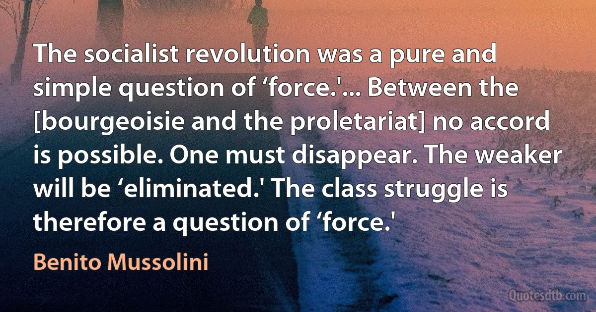 The socialist revolution was a pure and simple question of ‘force.'... Between the [bourgeoisie and the proletariat] no accord is possible. One must disappear. The weaker will be ‘eliminated.' The class struggle is therefore a question of ‘force.' (Benito Mussolini)