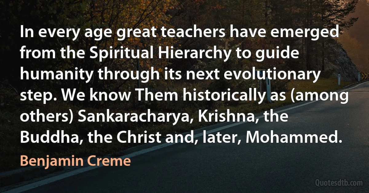 In every age great teachers have emerged from the Spiritual Hierarchy to guide humanity through its next evolutionary step. We know Them historically as (among others) Sankaracharya, Krishna, the Buddha, the Christ and, later, Mohammed. (Benjamin Creme)