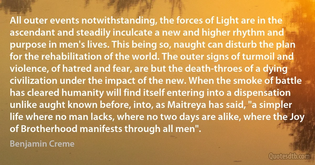 All outer events notwithstanding, the forces of Light are in the ascendant and steadily inculcate a new and higher rhythm and purpose in men's lives. This being so, naught can disturb the plan for the rehabilitation of the world. The outer signs of turmoil and violence, of hatred and fear, are but the death-throes of a dying civilization under the impact of the new. When the smoke of battle has cleared humanity will find itself entering into a dispensation unlike aught known before, into, as Maitreya has said, "a simpler life where no man lacks, where no two days are alike, where the Joy of Brotherhood manifests through all men". (Benjamin Creme)