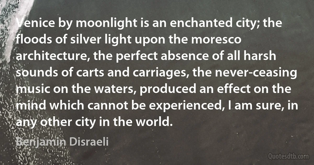 Venice by moonlight is an enchanted city; the floods of silver light upon the moresco architecture, the perfect absence of all harsh sounds of carts and carriages, the never-ceasing music on the waters, produced an effect on the mind which cannot be experienced, I am sure, in any other city in the world. (Benjamin Disraeli)
