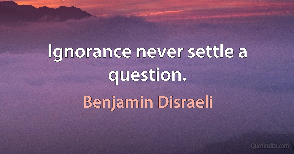 Ignorance never settle a question. (Benjamin Disraeli)