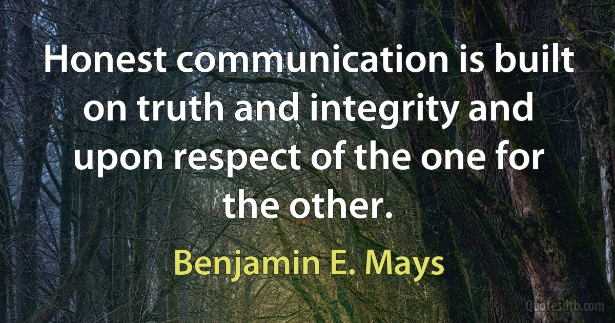 Honest communication is built on truth and integrity and upon respect of the one for the other. (Benjamin E. Mays)