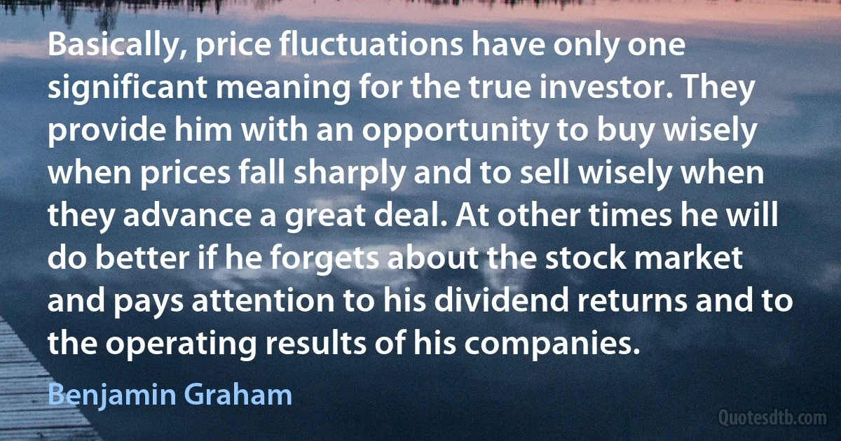 Basically, price fluctuations have only one significant meaning for the true investor. They provide him with an opportunity to buy wisely when prices fall sharply and to sell wisely when they advance a great deal. At other times he will do better if he forgets about the stock market and pays attention to his dividend returns and to the operating results of his companies. (Benjamin Graham)