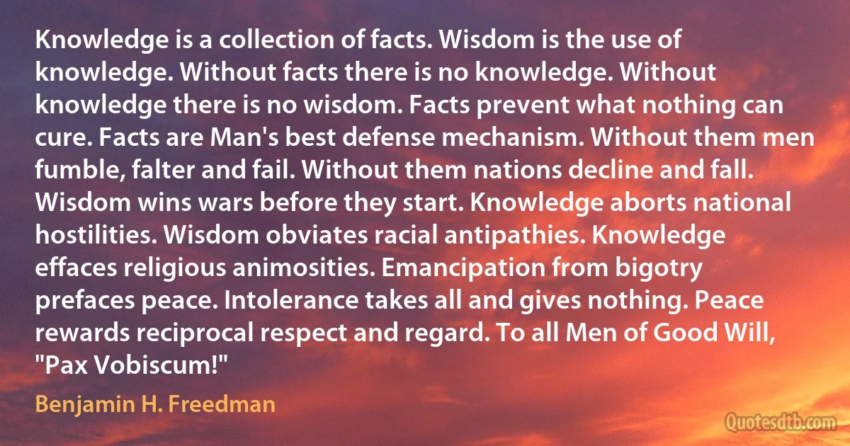 Knowledge is a collection of facts. Wisdom is the use of knowledge. Without facts there is no knowledge. Without knowledge there is no wisdom. Facts prevent what nothing can cure. Facts are Man's best defense mechanism. Without them men fumble, falter and fail. Without them nations decline and fall. Wisdom wins wars before they start. Knowledge aborts national hostilities. Wisdom obviates racial antipathies. Knowledge effaces religious animosities. Emancipation from bigotry prefaces peace. Intolerance takes all and gives nothing. Peace rewards reciprocal respect and regard. To all Men of Good Will, "Pax Vobiscum!" (Benjamin H. Freedman)