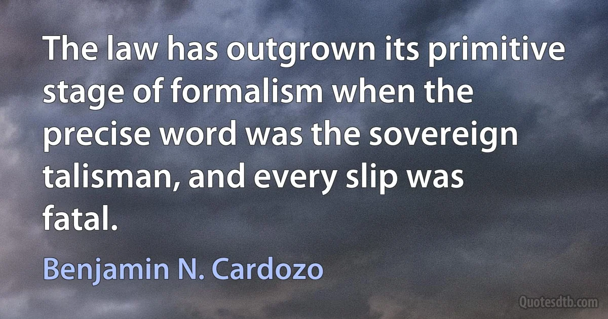 The law has outgrown its primitive stage of formalism when the precise word was the sovereign talisman, and every slip was fatal. (Benjamin N. Cardozo)