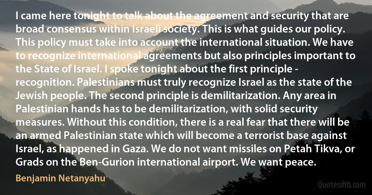 I came here tonight to talk about the agreement and security that are broad consensus within Israeli society. This is what guides our policy. This policy must take into account the international situation. We have to recognize international agreements but also principles important to the State of Israel. I spoke tonight about the first principle - recognition. Palestinians must truly recognize Israel as the state of the Jewish people. The second principle is demilitarization. Any area in Palestinian hands has to be demilitarization, with solid security measures. Without this condition, there is a real fear that there will be an armed Palestinian state which will become a terrorist base against Israel, as happened in Gaza. We do not want missiles on Petah Tikva, or Grads on the Ben-Gurion international airport. We want peace. (Benjamin Netanyahu)