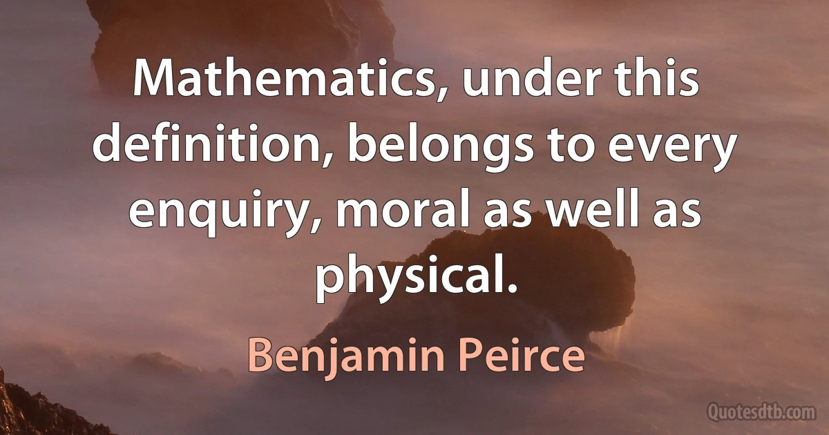 Mathematics, under this definition, belongs to every enquiry, moral as well as physical. (Benjamin Peirce)