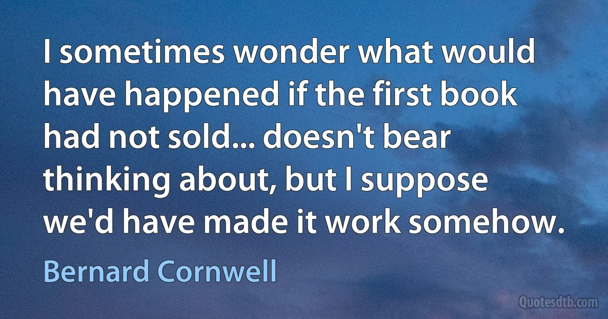 I sometimes wonder what would have happened if the first book had not sold... doesn't bear thinking about, but I suppose we'd have made it work somehow. (Bernard Cornwell)