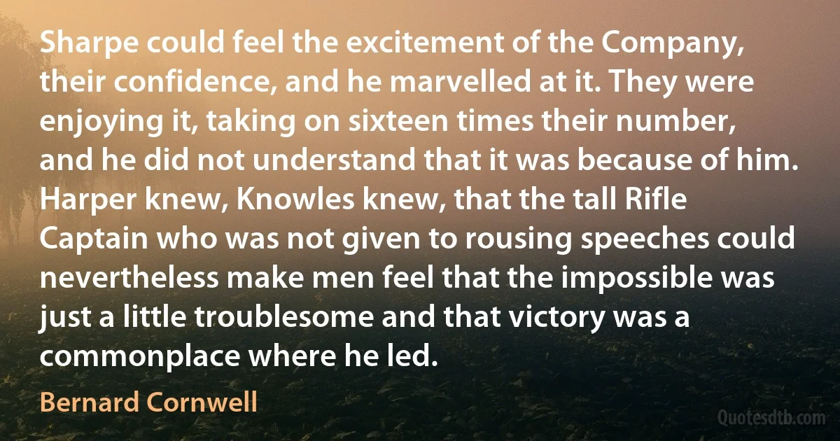 Sharpe could feel the excitement of the Company, their confidence, and he marvelled at it. They were enjoying it, taking on sixteen times their number, and he did not understand that it was because of him. Harper knew, Knowles knew, that the tall Rifle Captain who was not given to rousing speeches could nevertheless make men feel that the impossible was just a little troublesome and that victory was a commonplace where he led. (Bernard Cornwell)