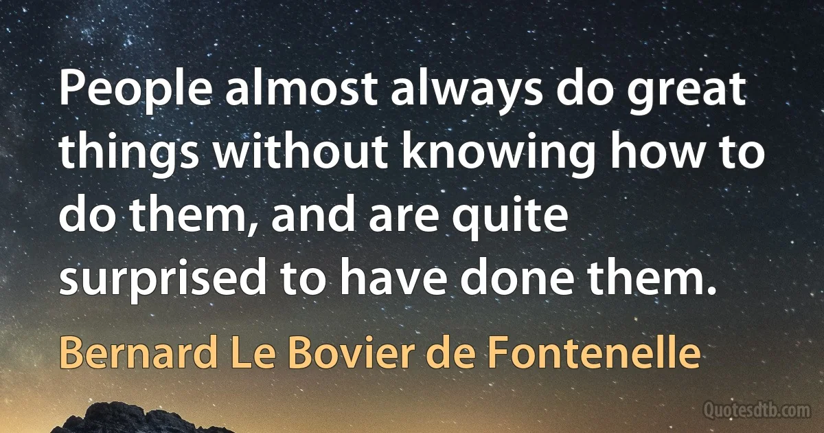 People almost always do great things without knowing how to do them, and are quite surprised to have done them. (Bernard Le Bovier de Fontenelle)