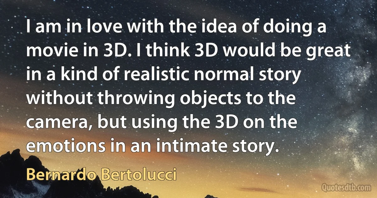 I am in love with the idea of doing a movie in 3D. I think 3D would be great in a kind of realistic normal story without throwing objects to the camera, but using the 3D on the emotions in an intimate story. (Bernardo Bertolucci)