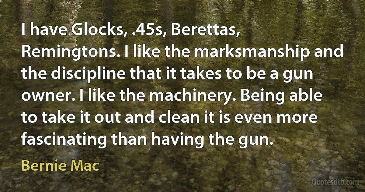 I have Glocks, .45s, Berettas, Remingtons. I like the marksmanship and the discipline that it takes to be a gun owner. I like the machinery. Being able to take it out and clean it is even more fascinating than having the gun. (Bernie Mac)