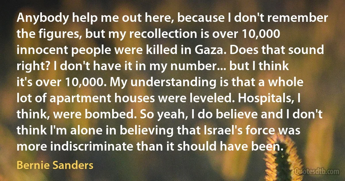 Anybody help me out here, because I don't remember the figures, but my recollection is over 10,000 innocent people were killed in Gaza. Does that sound right? I don't have it in my number... but I think it's over 10,000. My understanding is that a whole lot of apartment houses were leveled. Hospitals, I think, were bombed. So yeah, I do believe and I don't think I'm alone in believing that Israel's force was more indiscriminate than it should have been. (Bernie Sanders)