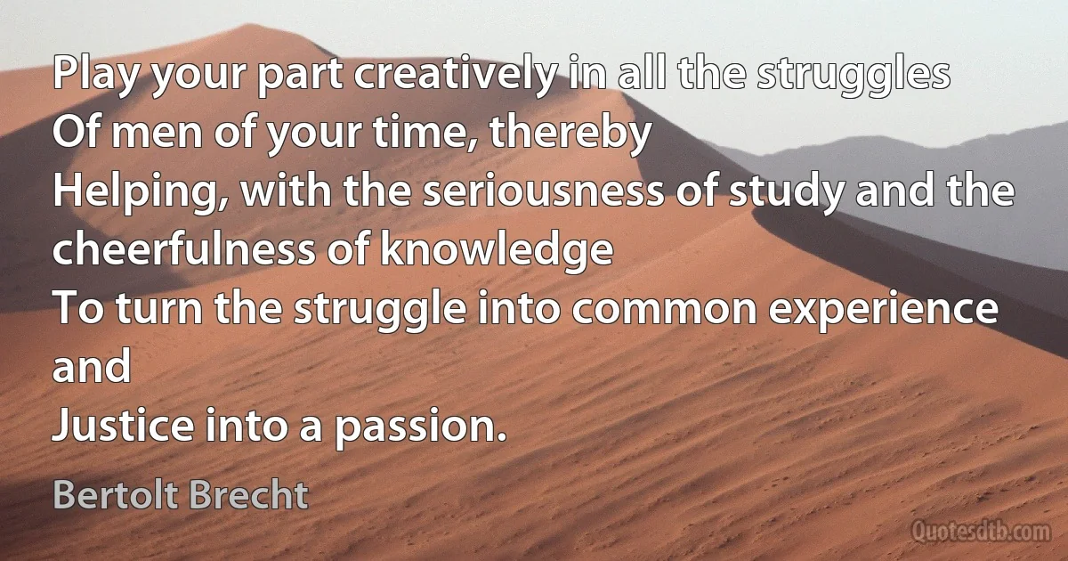 Play your part creatively in all the struggles
Of men of your time, thereby
Helping, with the seriousness of study and the cheerfulness of knowledge
To turn the struggle into common experience and
Justice into a passion. (Bertolt Brecht)