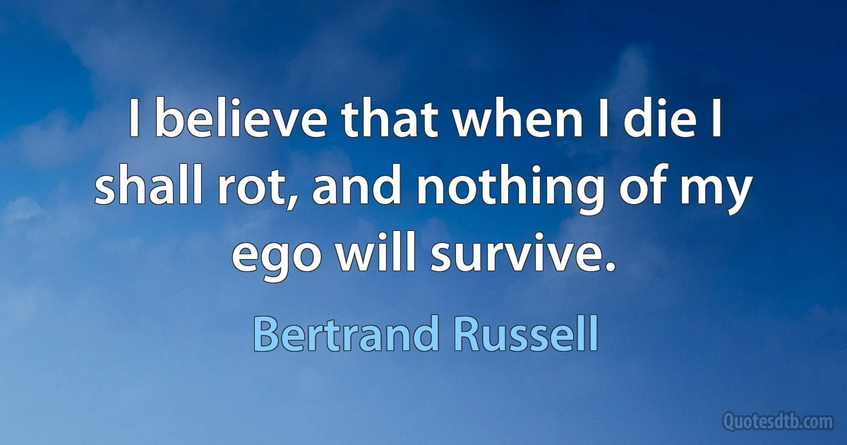 I believe that when I die I shall rot, and nothing of my ego will survive. (Bertrand Russell)