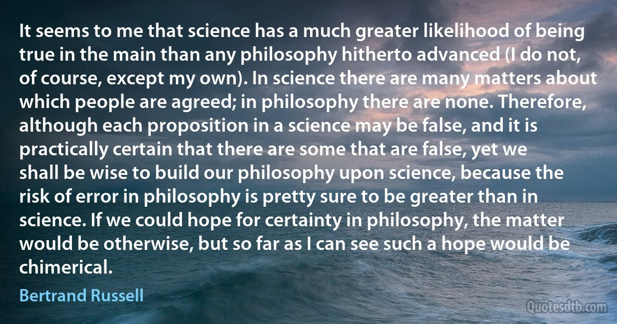 It seems to me that science has a much greater likelihood of being true in the main than any philosophy hitherto advanced (I do not, of course, except my own). In science there are many matters about which people are agreed; in philosophy there are none. Therefore, although each proposition in a science may be false, and it is practically certain that there are some that are false, yet we shall be wise to build our philosophy upon science, because the risk of error in philosophy is pretty sure to be greater than in science. If we could hope for certainty in philosophy, the matter would be otherwise, but so far as I can see such a hope would be chimerical. (Bertrand Russell)