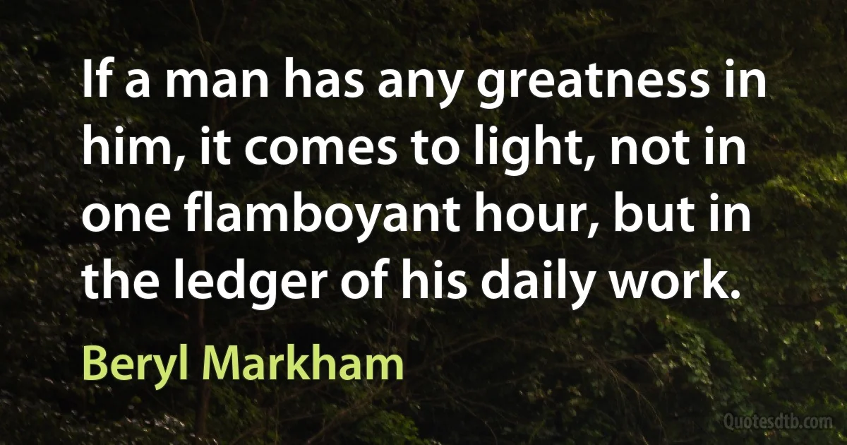 If a man has any greatness in him, it comes to light, not in one flamboyant hour, but in the ledger of his daily work. (Beryl Markham)