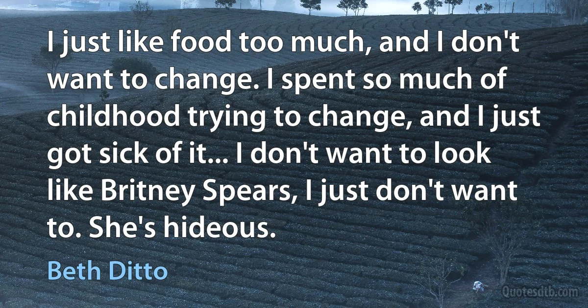 I just like food too much, and I don't want to change. I spent so much of childhood trying to change, and I just got sick of it... I don't want to look like Britney Spears, I just don't want to. She's hideous. (Beth Ditto)