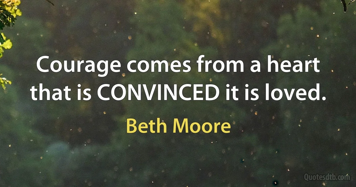 Courage comes from a heart that is CONVINCED it is loved. (Beth Moore)