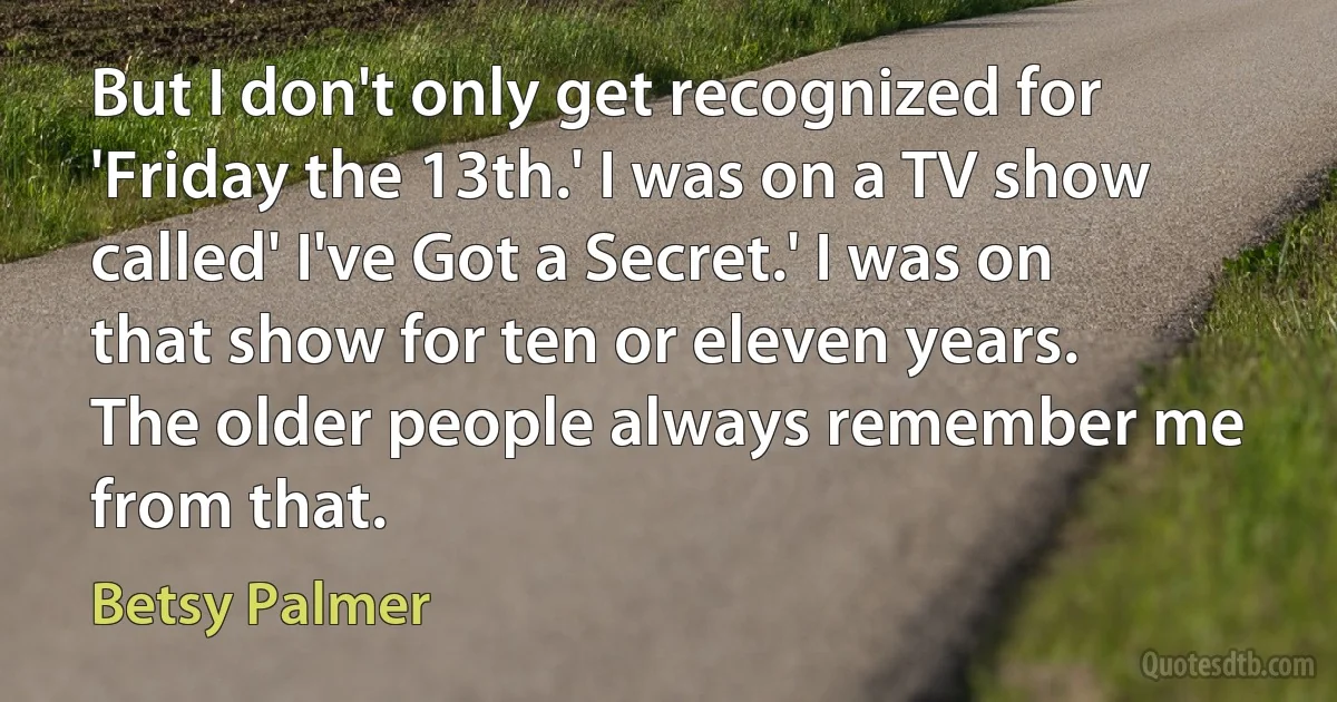 But I don't only get recognized for 'Friday the 13th.' I was on a TV show called' I've Got a Secret.' I was on that show for ten or eleven years. The older people always remember me from that. (Betsy Palmer)