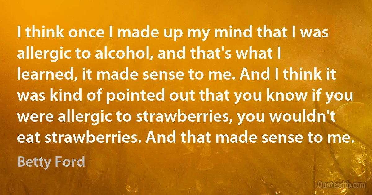 I think once I made up my mind that I was allergic to alcohol, and that's what I learned, it made sense to me. And I think it was kind of pointed out that you know if you were allergic to strawberries, you wouldn't eat strawberries. And that made sense to me. (Betty Ford)