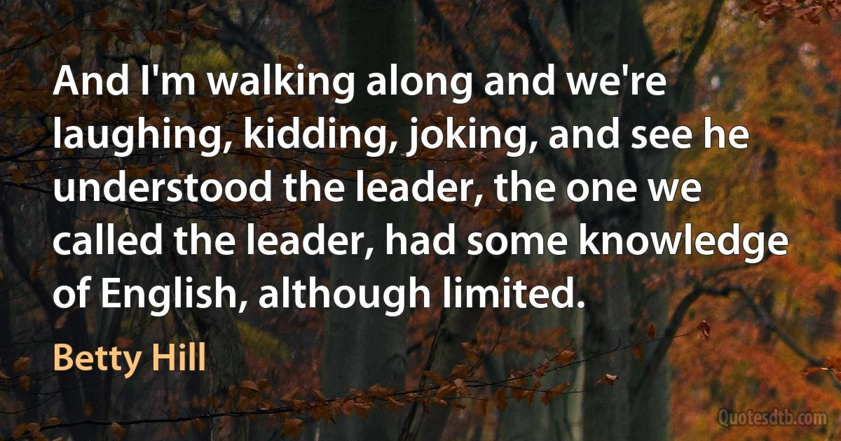 And I'm walking along and we're laughing, kidding, joking, and see he understood the leader, the one we called the leader, had some knowledge of English, although limited. (Betty Hill)