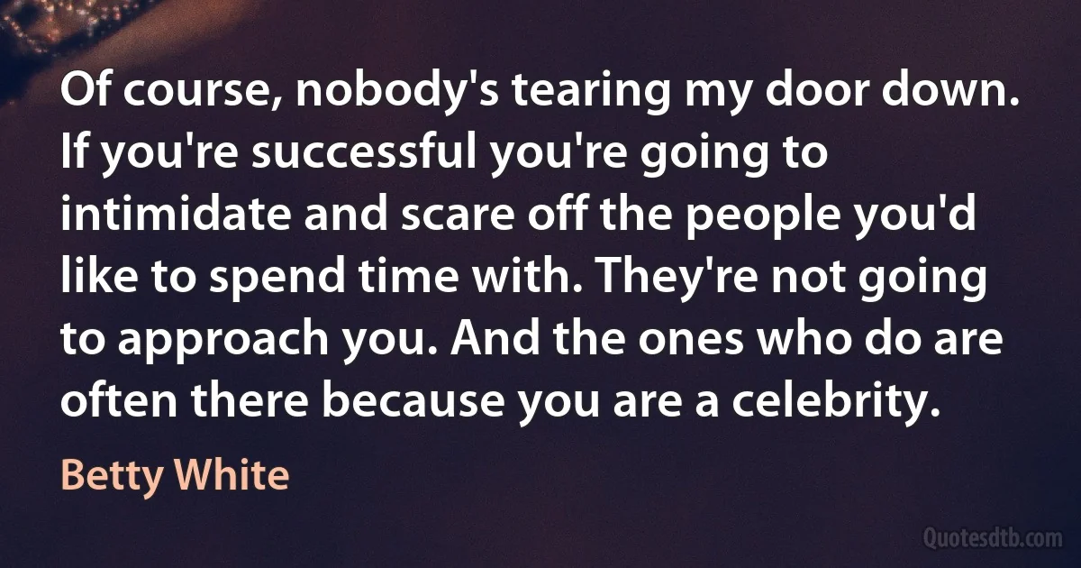 Of course, nobody's tearing my door down. If you're successful you're going to intimidate and scare off the people you'd like to spend time with. They're not going to approach you. And the ones who do are often there because you are a celebrity. (Betty White)