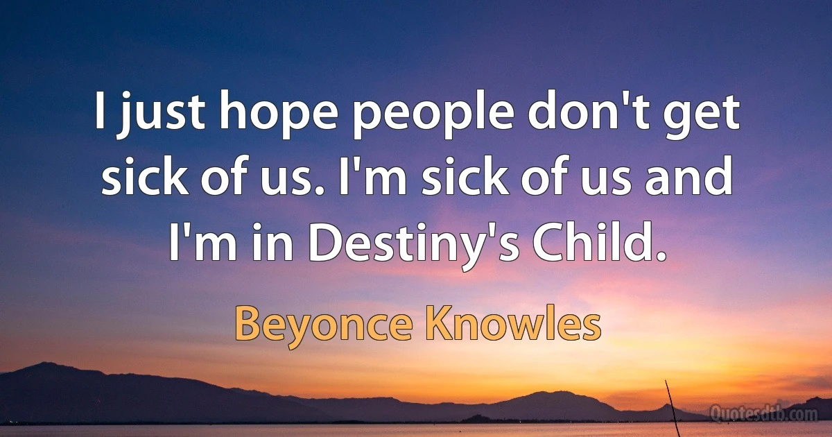 I just hope people don't get sick of us. I'm sick of us and I'm in Destiny's Child. (Beyonce Knowles)