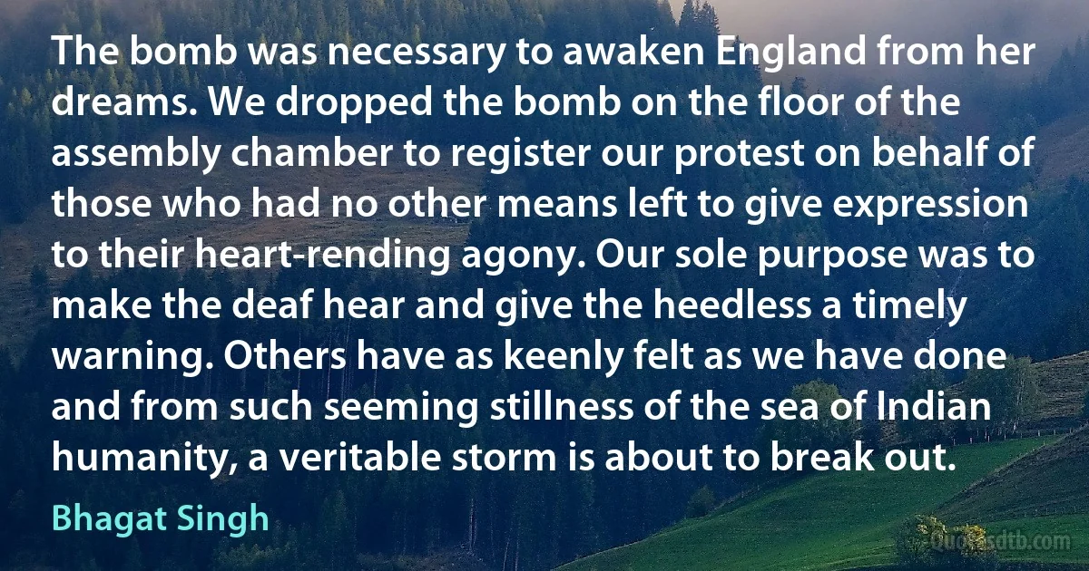 The bomb was necessary to awaken England from her dreams. We dropped the bomb on the floor of the assembly chamber to register our protest on behalf of those who had no other means left to give expression to their heart-rending agony. Our sole purpose was to make the deaf hear and give the heedless a timely warning. Others have as keenly felt as we have done and from such seeming stillness of the sea of Indian humanity, a veritable storm is about to break out. (Bhagat Singh)