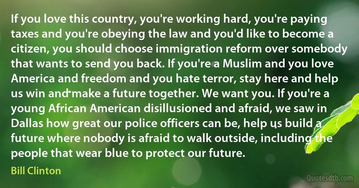 If you love this country, you're working hard, you're paying taxes and you're obeying the law and you'd like to become a citizen, you should choose immigration reform over somebody that wants to send you back. If you're a Muslim and you love America and freedom and you hate terror, stay here and help us win and make a future together. We want you. If you're a young African American disillusioned and afraid, we saw in Dallas how great our police officers can be, help us build a future where nobody is afraid to walk outside, including the people that wear blue to protect our future. (Bill Clinton)